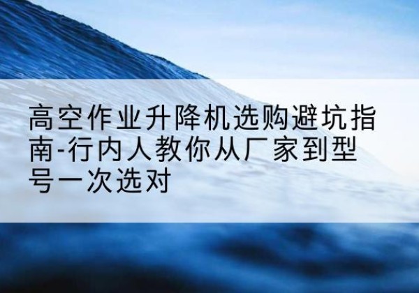 富宁升降平台厂家-高空作业升降机选购避坑指南-行内人教你从厂家到型号一次选对