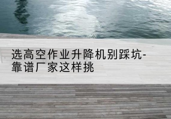 富宁剪叉式升降机厂家-选高空作业升降机别踩坑-靠谱厂家这样挑
