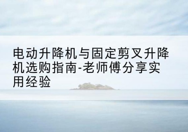 富宁电动升降机怎么选-电动升降机与固定剪叉升降机选购指南-老师傅分享实用经验