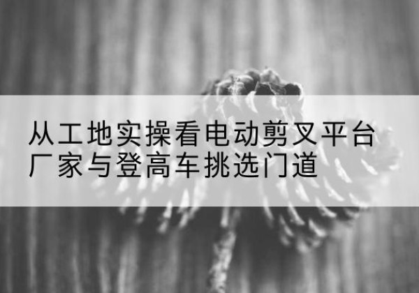 富宁电动剪叉升降平台厂家-从工地实操看电动剪叉平台厂家与登高车挑选门道