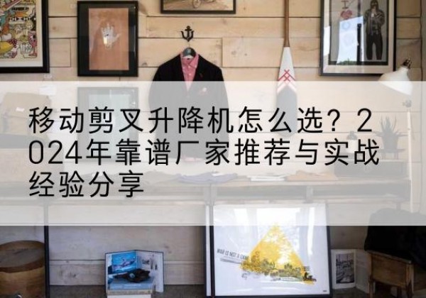 富宁升降平台厂家推荐-移动剪叉升降机怎么选？2024年靠谱厂家推荐与实战经验分享